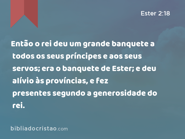 Então o rei deu um grande banquete a todos os seus príncipes e aos seus servos; era o banquete de Ester; e deu alívio às províncias, e fez presentes segundo a generosidade do rei. - Ester 2:18