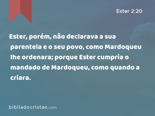 Ester, porém, não declarava a sua parentela e o seu povo, como Mardoqueu lhe ordenara; porque Ester cumpria o mandado de Mardoqueu, como quando a criara. - Ester 2:20