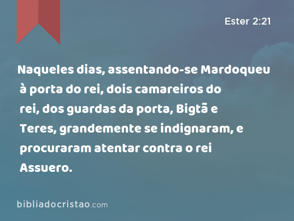 Naqueles dias, assentando-se Mardoqueu à porta do rei, dois camareiros do rei, dos guardas da porta, Bigtã e Teres, grandemente se indignaram, e procuraram atentar contra o rei Assuero. - Ester 2:21