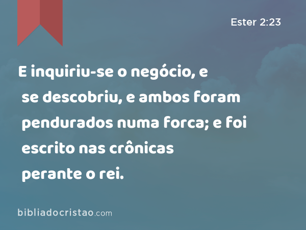 E inquiriu-se o negócio, e se descobriu, e ambos foram pendurados numa forca; e foi escrito nas crônicas perante o rei. - Ester 2:23