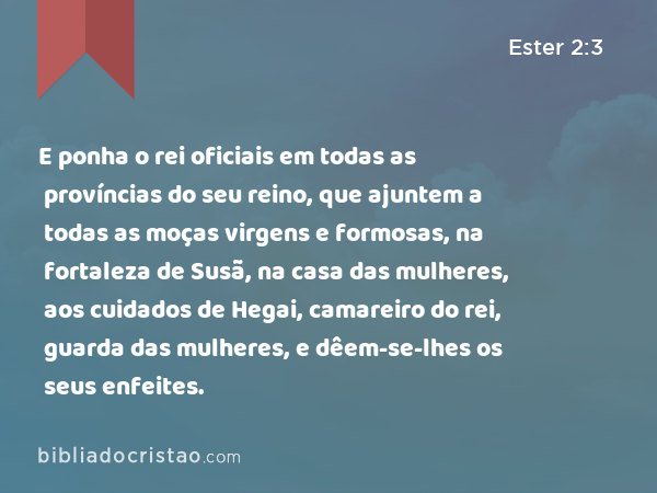 E ponha o rei oficiais em todas as províncias do seu reino, que ajuntem a todas as moças virgens e formosas, na fortaleza de Susã, na casa das mulheres, aos cuidados de Hegai, camareiro do rei, guarda das mulheres, e dêem-se-lhes os seus enfeites. - Ester 2:3