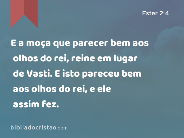 E a moça que parecer bem aos olhos do rei, reine em lugar de Vasti. E isto pareceu bem aos olhos do rei, e ele assim fez. - Ester 2:4