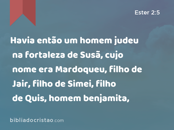 Havia então um homem judeu na fortaleza de Susã, cujo nome era Mardoqueu, filho de Jair, filho de Simei, filho de Quis, homem benjamita, - Ester 2:5