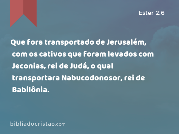 Que fora transportado de Jerusalém, com os cativos que foram levados com Jeconias, rei de Judá, o qual transportara Nabucodonosor, rei de Babilônia. - Ester 2:6