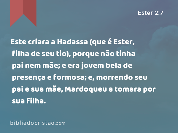 Este criara a Hadassa (que é Ester, filha de seu tio), porque não tinha pai nem mãe; e era jovem bela de presença e formosa; e, morrendo seu pai e sua mãe, Mardoqueu a tomara por sua filha. - Ester 2:7