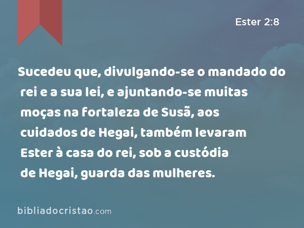 Sucedeu que, divulgando-se o mandado do rei e a sua lei, e ajuntando-se muitas moças na fortaleza de Susã, aos cuidados de Hegai, também levaram Ester à casa do rei, sob a custódia de Hegai, guarda das mulheres. - Ester 2:8