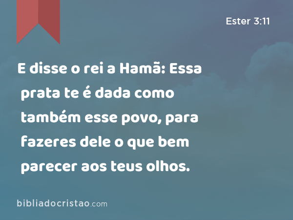 E disse o rei a Hamã: Essa prata te é dada como também esse povo, para fazeres dele o que bem parecer aos teus olhos. - Ester 3:11