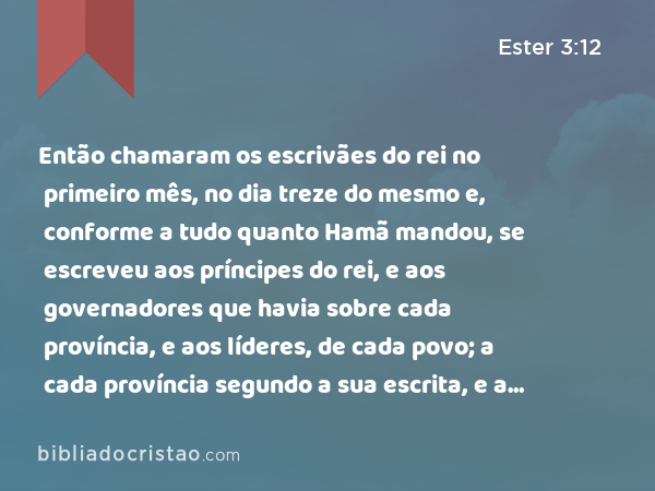 Então chamaram os escrivães do rei no primeiro mês, no dia treze do mesmo e, conforme a tudo quanto Hamã mandou, se escreveu aos príncipes do rei, e aos governadores que havia sobre cada província, e aos líderes, de cada povo; a cada província segundo a sua escrita, e a cada povo segundo a sua língua; em nome do rei Assuero se escreveu, e com o anel do rei se selou. - Ester 3:12