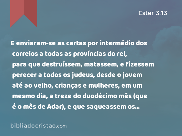 E enviaram-se as cartas por intermédio dos correios a todas as províncias do rei, para que destruíssem, matassem, e fizessem perecer a todos os judeus, desde o jovem até ao velho, crianças e mulheres, em um mesmo dia, a treze do duodécimo mês (que é o mês de Adar), e que saqueassem os seus bens. - Ester 3:13