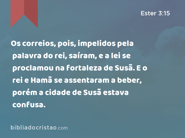 Os correios, pois, impelidos pela palavra do rei, saíram, e a lei se proclamou na fortaleza de Susã. E o rei e Hamã se assentaram a beber, porém a cidade de Susã estava confusa. - Ester 3:15