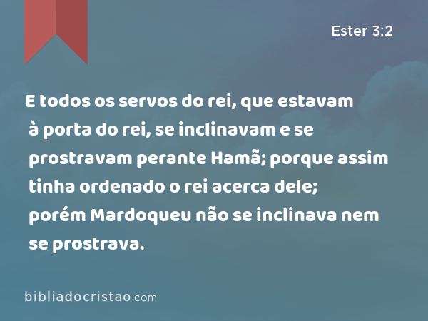 E todos os servos do rei, que estavam à porta do rei, se inclinavam e se prostravam perante Hamã; porque assim tinha ordenado o rei acerca dele; porém Mardoqueu não se inclinava nem se prostrava. - Ester 3:2