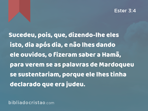 Sucedeu, pois, que, dizendo-lhe eles isto, dia após dia, e não lhes dando ele ouvidos, o fizeram saber a Hamã, para verem se as palavras de Mardoqueu se sustentariam, porque ele lhes tinha declarado que era judeu. - Ester 3:4