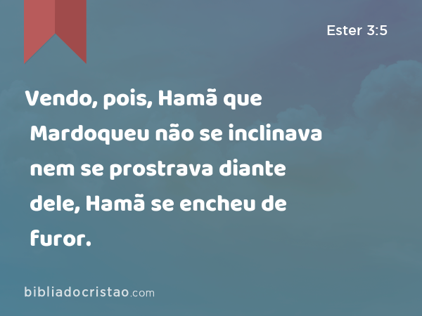 Vendo, pois, Hamã que Mardoqueu não se inclinava nem se prostrava diante dele, Hamã se encheu de furor. - Ester 3:5