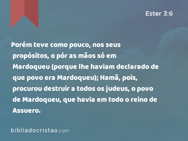 Porém teve como pouco, nos seus propósitos, o pór as mãos só em Mardoqueu (porque lhe haviam declarado de que povo era Mardoqueu); Hamã, pois, procurou destruir a todos os judeus, o povo de Mardoqueu, que havia em todo o reino de Assuero. - Ester 3:6