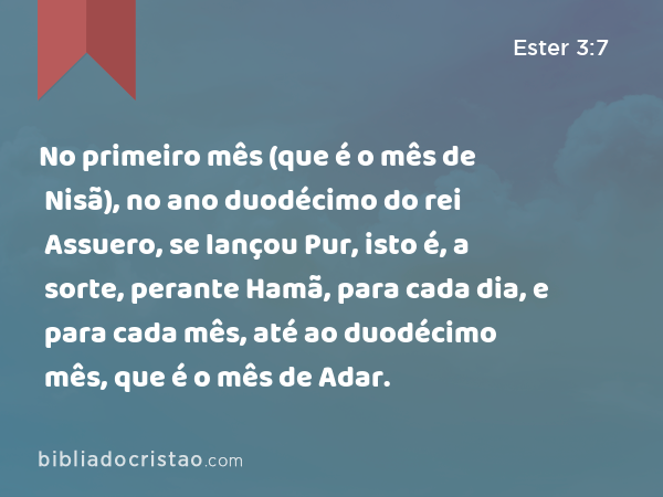 No primeiro mês (que é o mês de Nisã), no ano duodécimo do rei Assuero, se lançou Pur, isto é, a sorte, perante Hamã, para cada dia, e para cada mês, até ao duodécimo mês, que é o mês de Adar. - Ester 3:7