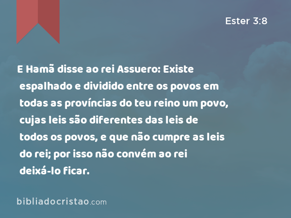 E Hamã disse ao rei Assuero: Existe espalhado e dividido entre os povos em todas as províncias do teu reino um povo, cujas leis são diferentes das leis de todos os povos, e que não cumpre as leis do rei; por isso não convém ao rei deixá-lo ficar. - Ester 3:8