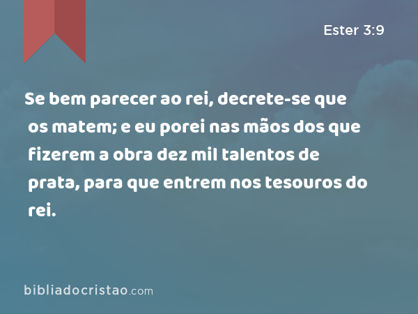 Se bem parecer ao rei, decrete-se que os matem; e eu porei nas mãos dos que fizerem a obra dez mil talentos de prata, para que entrem nos tesouros do rei. - Ester 3:9