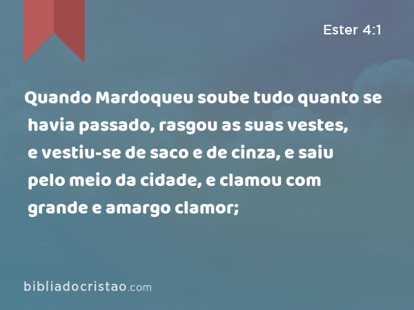 Quando Mardoqueu soube tudo quanto se havia passado, rasgou as suas vestes, e vestiu-se de saco e de cinza, e saiu pelo meio da cidade, e clamou com grande e amargo clamor; - Ester 4:1