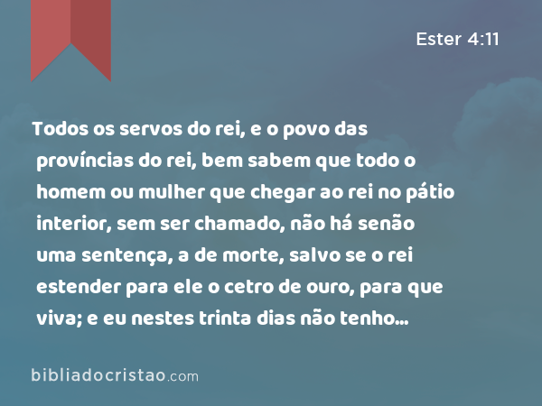 Todos os servos do rei, e o povo das províncias do rei, bem sabem que todo o homem ou mulher que chegar ao rei no pátio interior, sem ser chamado, não há senão uma sentença, a de morte, salvo se o rei estender para ele o cetro de ouro, para que viva; e eu nestes trinta dias não tenho sido chamada para ir ao rei. - Ester 4:11