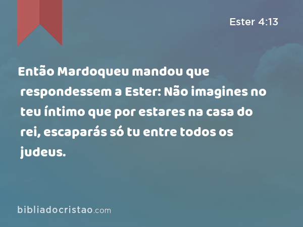 Então Mardoqueu mandou que respondessem a Ester: Não imagines no teu íntimo que por estares na casa do rei, escaparás só tu entre todos os judeus. - Ester 4:13