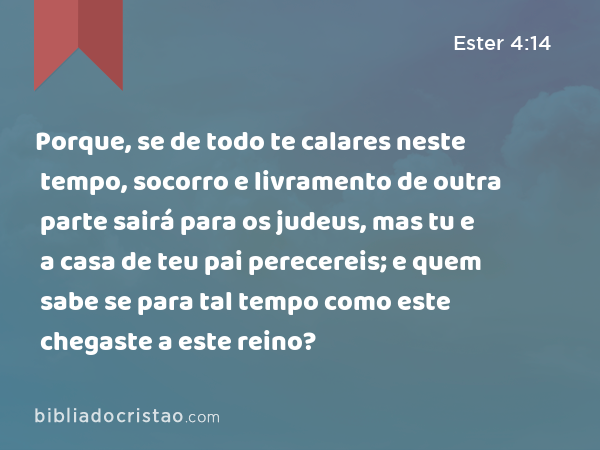 Porque, se de todo te calares neste tempo, socorro e livramento de outra parte sairá para os judeus, mas tu e a casa de teu pai perecereis; e quem sabe se para tal tempo como este chegaste a este reino? - Ester 4:14