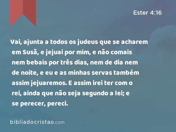 Vai, ajunta a todos os judeus que se acharem em Susã, e jejuai por mim, e não comais nem bebais por três dias, nem de dia nem de noite, e eu e as minhas servas também assim jejuaremos. E assim irei ter com o rei, ainda que não seja segundo a lei; e se perecer, pereci. - Ester 4:16