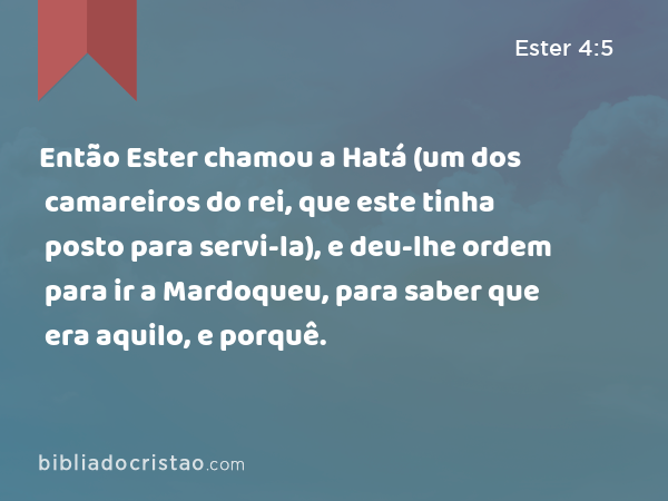 Então Ester chamou a Hatá (um dos camareiros do rei, que este tinha posto para servi-la), e deu-lhe ordem para ir a Mardoqueu, para saber que era aquilo, e porquê. - Ester 4:5