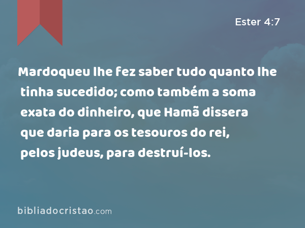 Mardoqueu lhe fez saber tudo quanto lhe tinha sucedido; como também a soma exata do dinheiro, que Hamã dissera que daria para os tesouros do rei, pelos judeus, para destruí-los. - Ester 4:7