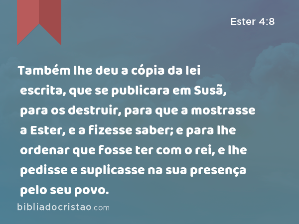 Também lhe deu a cópia da lei escrita, que se publicara em Susã, para os destruir, para que a mostrasse a Ester, e a fizesse saber; e para lhe ordenar que fosse ter com o rei, e lhe pedisse e suplicasse na sua presença pelo seu povo. - Ester 4:8