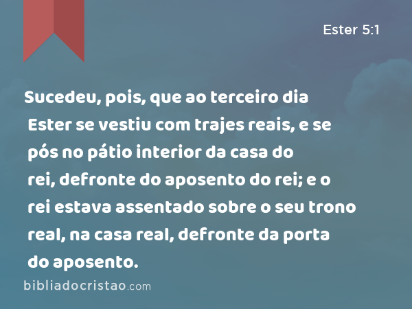 Sucedeu, pois, que ao terceiro dia Ester se vestiu com trajes reais, e se pós no pátio interior da casa do rei, defronte do aposento do rei; e o rei estava assentado sobre o seu trono real, na casa real, defronte da porta do aposento. - Ester 5:1