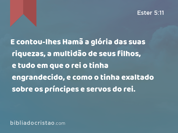 E contou-lhes Hamã a glória das suas riquezas, a multidão de seus filhos, e tudo em que o rei o tinha engrandecido, e como o tinha exaltado sobre os príncipes e servos do rei. - Ester 5:11