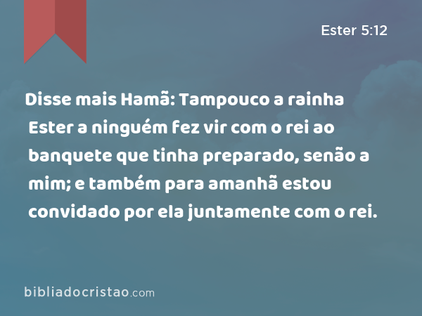 Disse mais Hamã: Tampouco a rainha Ester a ninguém fez vir com o rei ao banquete que tinha preparado, senão a mim; e também para amanhã estou convidado por ela juntamente com o rei. - Ester 5:12