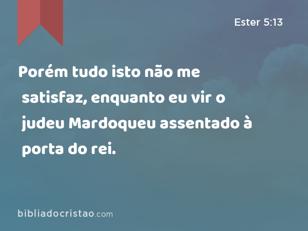 Porém tudo isto não me satisfaz, enquanto eu vir o judeu Mardoqueu assentado à porta do rei. - Ester 5:13