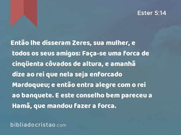 Então lhe disseram Zeres, sua mulher, e todos os seus amigos: Faça-se uma forca de cinqüenta côvados de altura, e amanhã dize ao rei que nela seja enforcado Mardoqueu; e então entra alegre com o rei ao banquete. E este conselho bem pareceu a Hamã, que mandou fazer a forca. - Ester 5:14