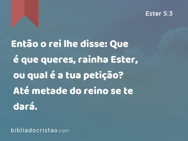 Então o rei lhe disse: Que é que queres, rainha Ester, ou qual é a tua petição? Até metade do reino se te dará. - Ester 5:3