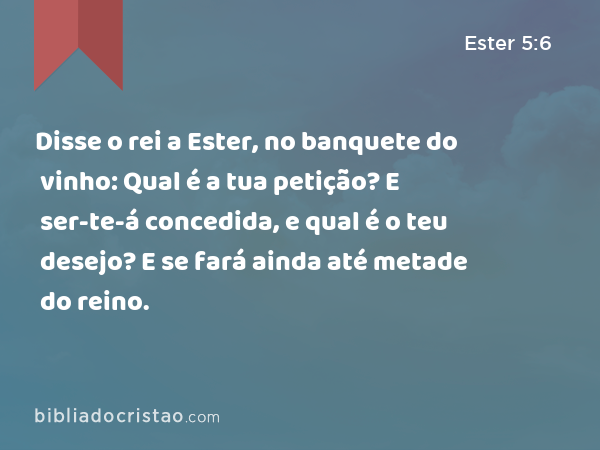 Disse o rei a Ester, no banquete do vinho: Qual é a tua petição? E ser-te-á concedida, e qual é o teu desejo? E se fará ainda até metade do reino. - Ester 5:6