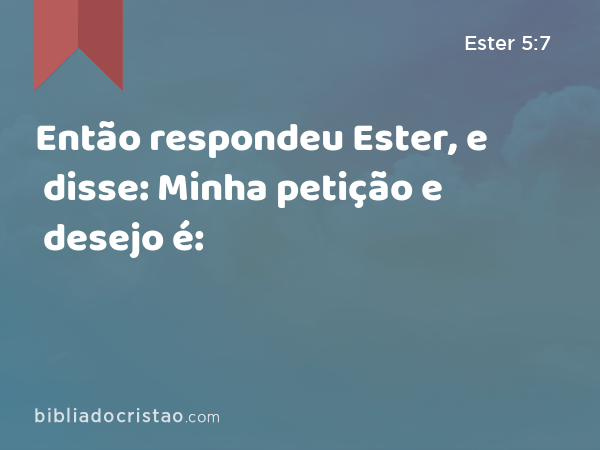 Então respondeu Ester, e disse: Minha petição e desejo é: - Ester 5:7