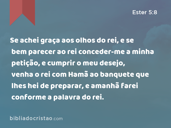 Se achei graça aos olhos do rei, e se bem parecer ao rei conceder-me a minha petição, e cumprir o meu desejo, venha o rei com Hamã ao banquete que lhes hei de preparar, e amanhã farei conforme a palavra do rei. - Ester 5:8