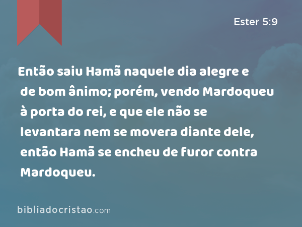 Então saiu Hamã naquele dia alegre e de bom ânimo; porém, vendo Mardoqueu à porta do rei, e que ele não se levantara nem se movera diante dele, então Hamã se encheu de furor contra Mardoqueu. - Ester 5:9