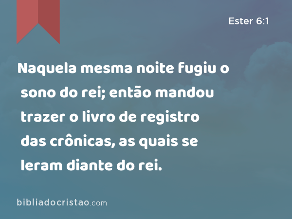 Naquela mesma noite fugiu o sono do rei; então mandou trazer o livro de registro das crônicas, as quais se leram diante do rei. - Ester 6:1