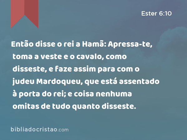 Então disse o rei a Hamã: Apressa-te, toma a veste e o cavalo, como disseste, e faze assim para com o judeu Mardoqueu, que está assentado à porta do rei; e coisa nenhuma omitas de tudo quanto disseste. - Ester 6:10