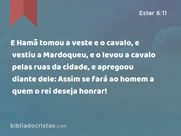 E Hamã tomou a veste e o cavalo, e vestiu a Mardoqueu, e o levou a cavalo pelas ruas da cidade, e apregoou diante dele: Assim se fará ao homem a quem o rei deseja honrar! - Ester 6:11