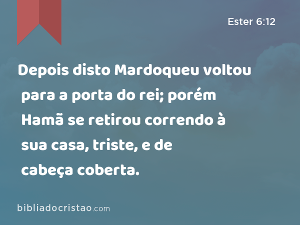 Depois disto Mardoqueu voltou para a porta do rei; porém Hamã se retirou correndo à sua casa, triste, e de cabeça coberta. - Ester 6:12