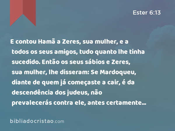 E contou Hamã a Zeres, sua mulher, e a todos os seus amigos, tudo quanto lhe tinha sucedido. Então os seus sábios e Zeres, sua mulher, lhe disseram: Se Mardoqueu, diante de quem já começaste a cair, é da descendência dos judeus, não prevalecerás contra ele, antes certamente cairás diante dele. - Ester 6:13