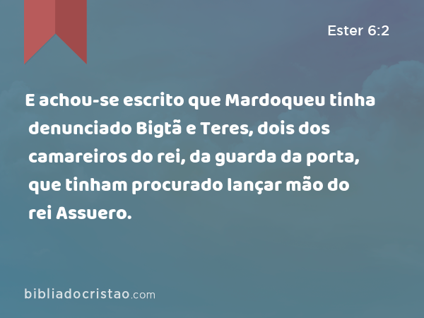 E achou-se escrito que Mardoqueu tinha denunciado Bigtã e Teres, dois dos camareiros do rei, da guarda da porta, que tinham procurado lançar mão do rei Assuero. - Ester 6:2