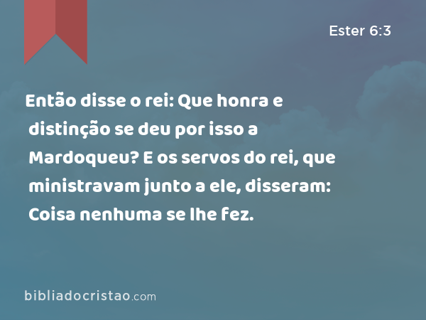 Então disse o rei: Que honra e distinção se deu por isso a Mardoqueu? E os servos do rei, que ministravam junto a ele, disseram: Coisa nenhuma se lhe fez. - Ester 6:3