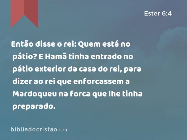 Então disse o rei: Quem está no pátio? E Hamã tinha entrado no pátio exterior da casa do rei, para dizer ao rei que enforcassem a Mardoqueu na forca que lhe tinha preparado. - Ester 6:4