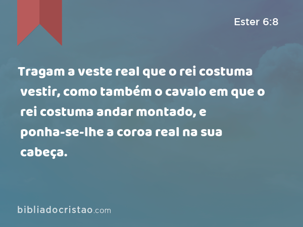 Tragam a veste real que o rei costuma vestir, como também o cavalo em que o rei costuma andar montado, e ponha-se-lhe a coroa real na sua cabeça. - Ester 6:8