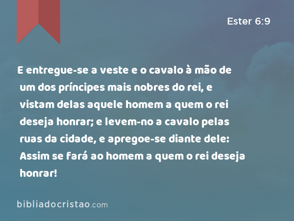 E entregue-se a veste e o cavalo à mão de um dos príncipes mais nobres do rei, e vistam delas aquele homem a quem o rei deseja honrar; e levem-no a cavalo pelas ruas da cidade, e apregoe-se diante dele: Assim se fará ao homem a quem o rei deseja honrar! - Ester 6:9