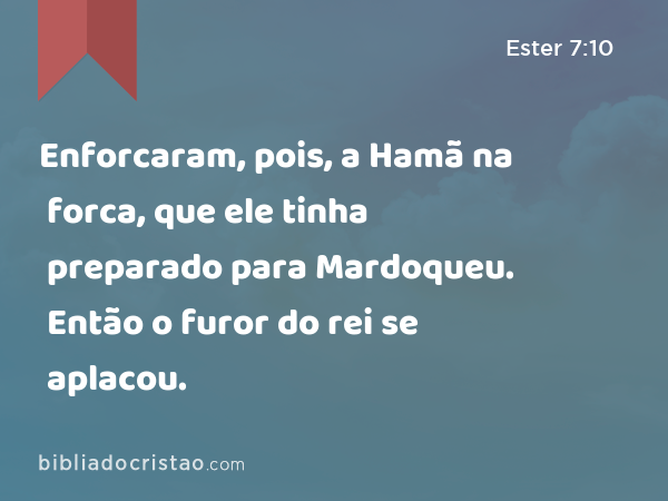 Enforcaram, pois, a Hamã na forca, que ele tinha preparado para Mardoqueu. Então o furor do rei se aplacou. - Ester 7:10